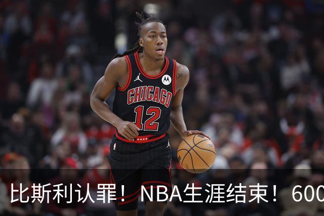 比斯利认罪！NBA生涯结束！6000万美元挥霍一空